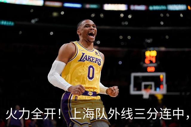 火力全开！上海队外线三分连中，逼停广东队